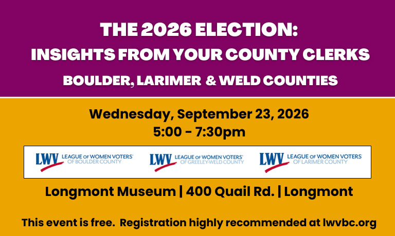 Purple and yellow banner with League of Women Voters logos from Boulder, Weld, and Larimer Counties. Text reads: The 2026 Election: Insights from your County Clerks Boulder, Larimer, and Weld Counties. Wednesday, September 23, 2026 5:00 - 7:30pm Public Reception (optional): 5:00-5:45pm Panel Discussion: 6:00-7:30pm Longmont Museum | 400 Quail Rd. | Longmont This event is free. Registration highly recommended at lwvbc.org